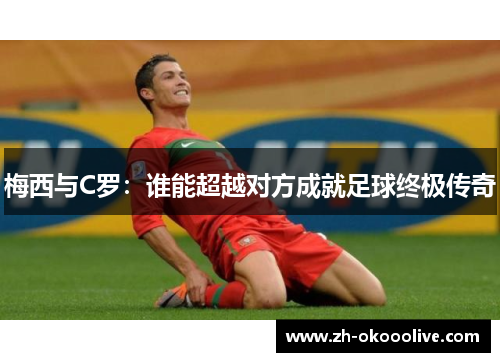 梅西与C罗:谁能超越对方成就足球终极传奇